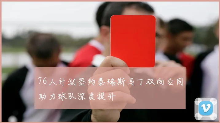 76人计划签约泰瑞斯马丁双向合同助力球队深度提升