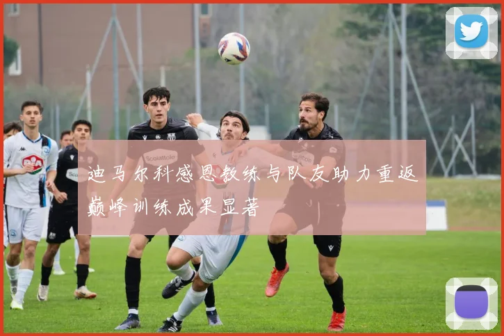 迪马尔科感恩教练与队友助力重返巅峰训练成果显著