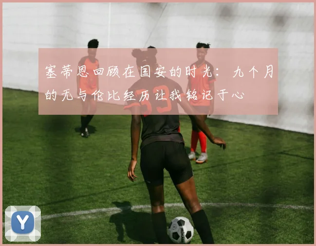 塞蒂恩回顾在国安的时光：九个月的无与伦比经历让我铭记于心