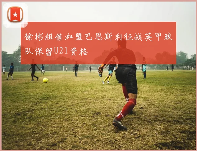 徐彬租借加盟巴恩斯利征战英甲狼队保留U21资格