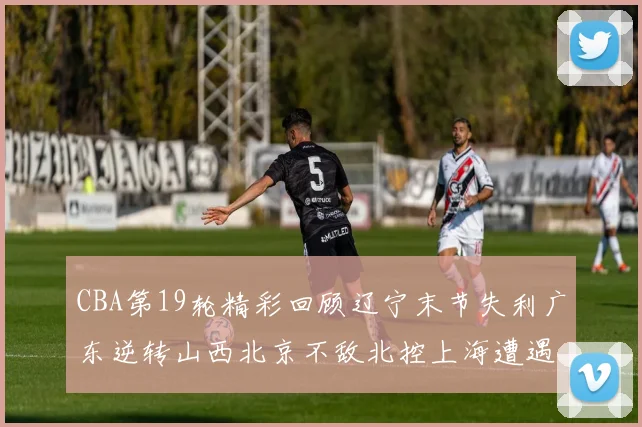 CBA第19轮精彩回顾辽宁末节失利广东逆转山西北京不敌北控上海遭遇浙江重创
