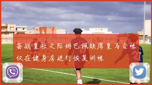 备战皇社之际姆巴佩缺席皇马合练仅在健身房进行恢复训练