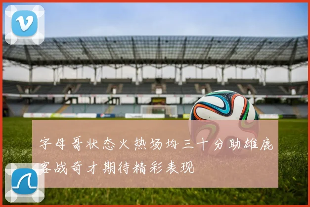 字母哥状态火热场均三十分助雄鹿客战奇才期待精彩表现