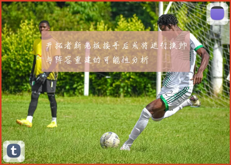 开拓者新老板接手后或将进行换帅与阵容重建的可能性分析