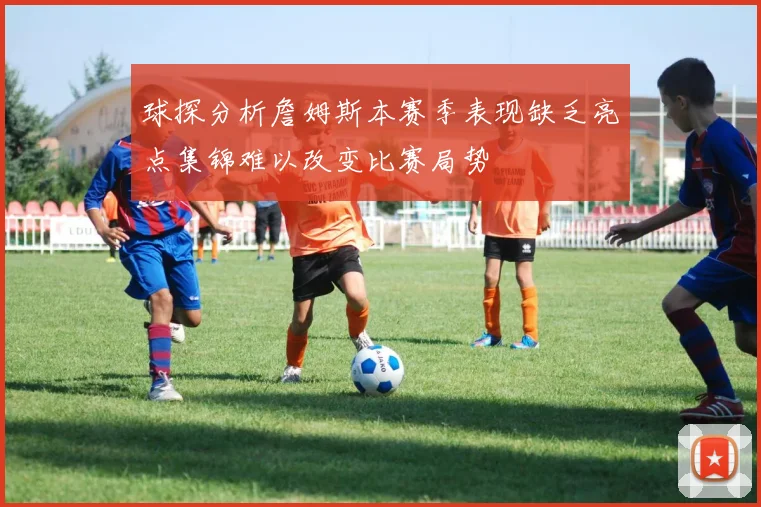球探分析詹姆斯本赛季表现缺乏亮点集锦难以改变比赛局势