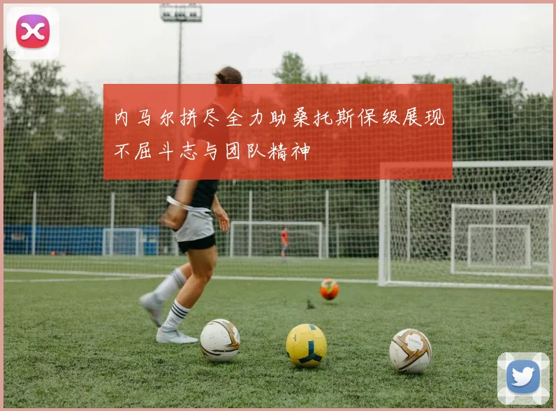 内马尔拼尽全力助桑托斯保级展现不屈斗志与团队精神