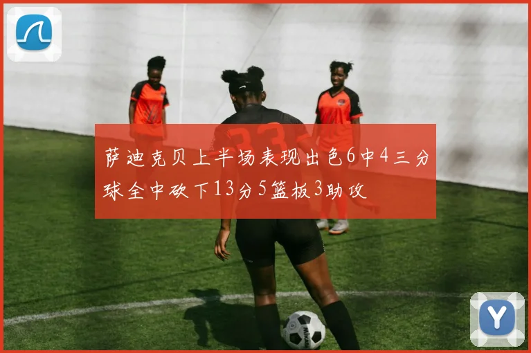 萨迪克贝上半场表现出色6中4三分球全中砍下13分5篮板3助攻