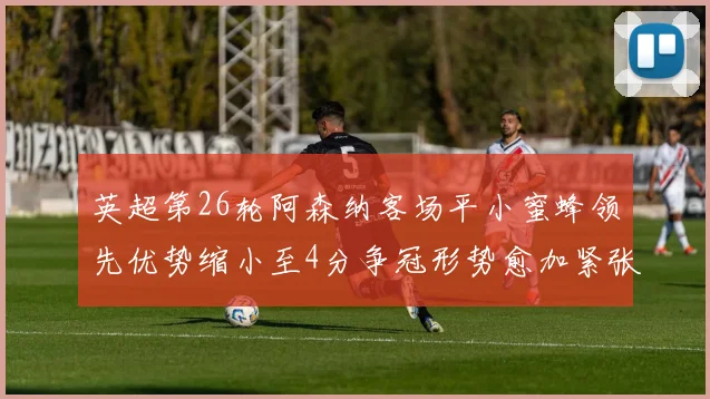 英超第26轮阿森纳客场平小蜜蜂领先优势缩小至4分争冠形势愈加紧张