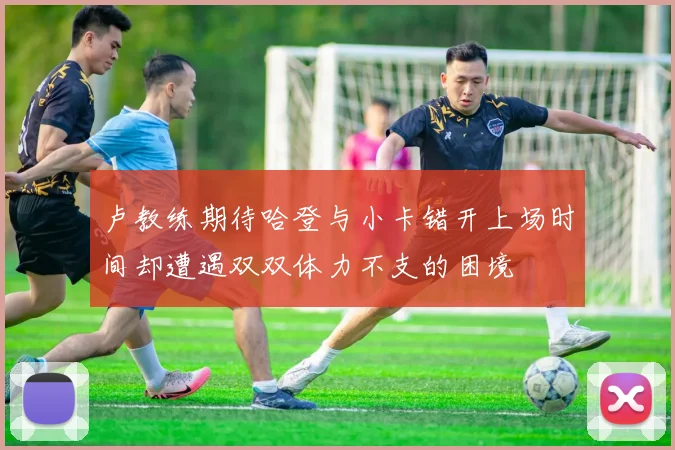 卢教练期待哈登与小卡错开上场时间却遭遇双双体力不支的困境