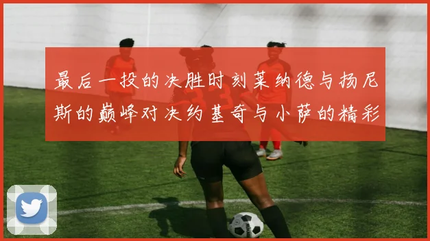 最后一投的决胜时刻莱纳德与扬尼斯的巅峰对决约基奇与小萨的精彩较量