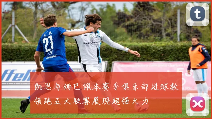 凯恩与姆巴佩本赛季俱乐部进球数领跑五大联赛展现超强火力