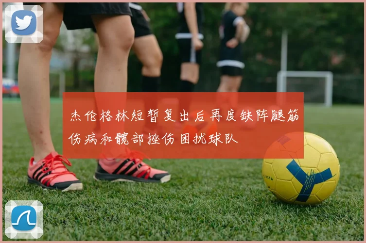 杰伦格林短暂复出后再度缺阵腿筋伤病和髋部挫伤困扰球队