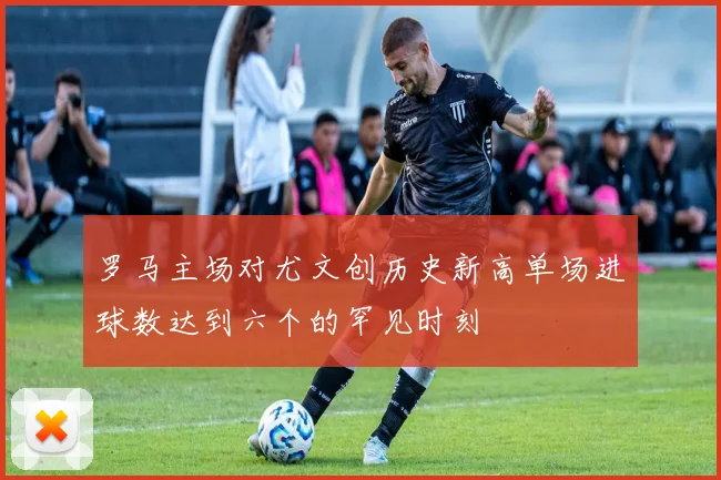 罗马主场对尤文创历史新高单场进球数达到六个的罕见时刻
