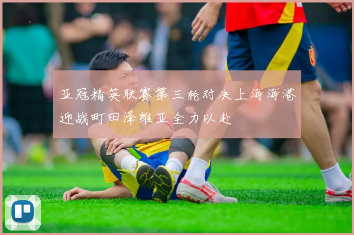 亚冠精英联赛第三轮对决上海海港迎战町田泽维亚全力以赴