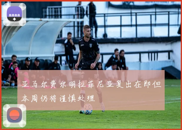 亚马尔费尔明拉菲尼亚复出在即但本周仍将谨慎处理