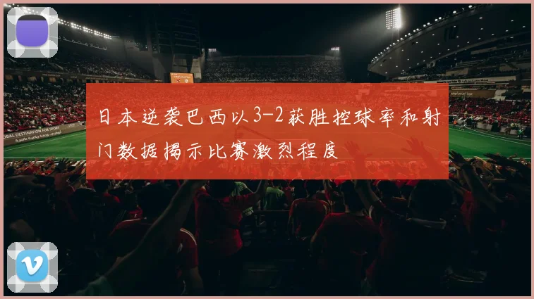 日本逆袭巴西以3-2获胜控球率和射门数据揭示比赛激烈程度