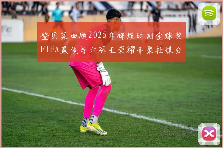 登贝莱回顾2025年辉煌时刻金球奖FIFA最佳与六冠王荣耀齐聚社媒分享
