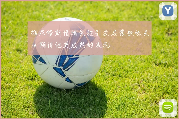 维尼修斯情绪失控引发启蒙教练关注期待他更成熟的表现