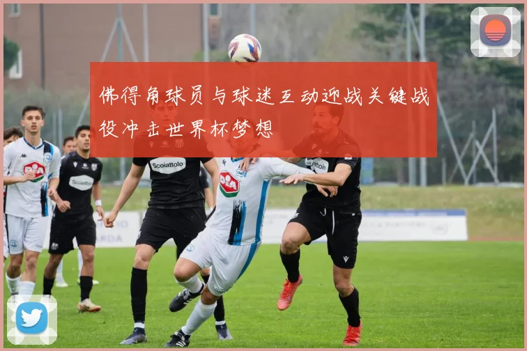 佛得角球员与球迷互动迎战关键战役冲击世界杯梦想