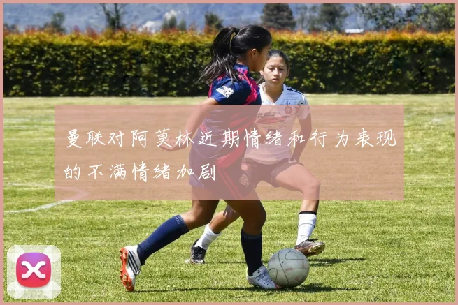 曼联对阿莫林近期情绪和行为表现的不满情绪加剧