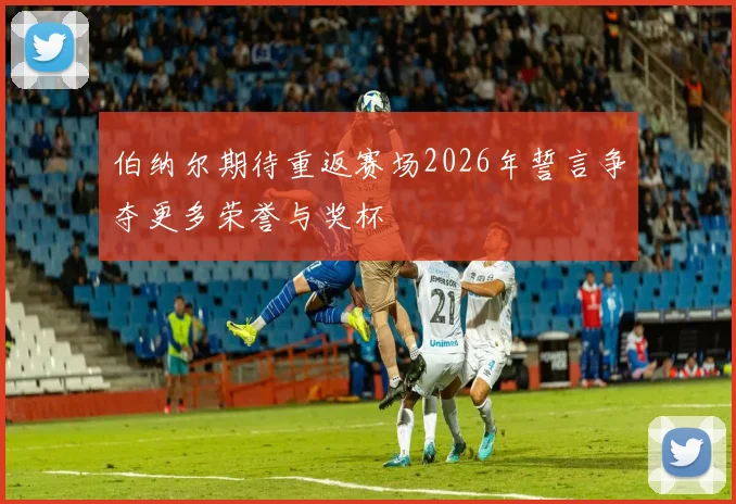伯纳尔期待重返赛场2026年誓言争夺更多荣誉与奖杯