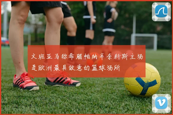 文班亚马称希腊帕纳辛奈科斯主场是欧洲最具敌意的篮球场所