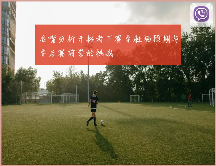 名嘴分析开拓者下赛季胜场预期与季后赛前景的挑战