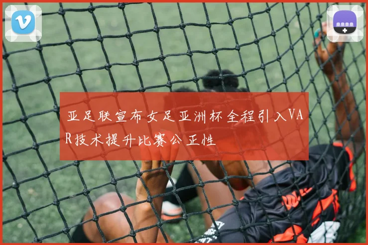亚足联宣布女足亚洲杯全程引入VAR技术提升比赛公正性
