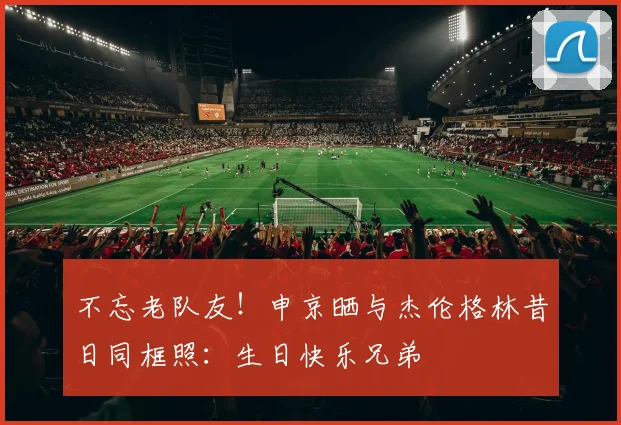 不忘老队友！申京晒与杰伦格林昔日同框照：生日快乐兄弟