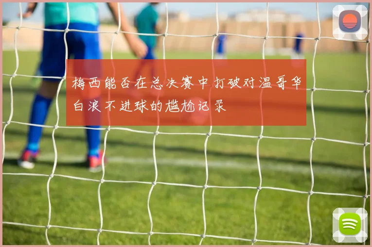 梅西能否在总决赛中打破对温哥华白浪不进球的尴尬记录