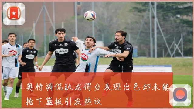奥特调侃狄龙得分表现出色却未能抢下篮板引发热议