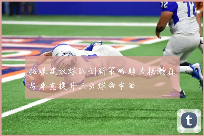 拓媒建议球队创新策略助力杨瀚森与库克提升三分球命中率