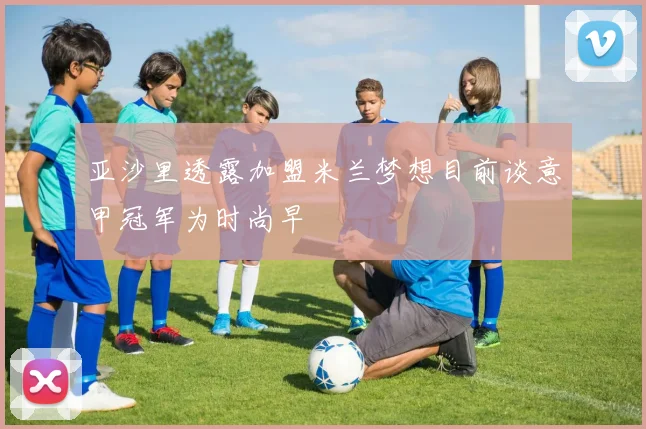 亚沙里透露加盟米兰梦想目前谈意甲冠军为时尚早