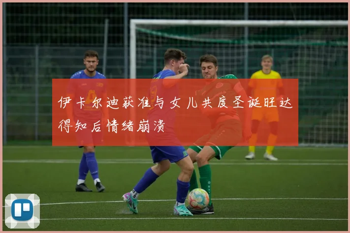 伊卡尔迪获准与女儿共度圣诞旺达得知后情绪崩溃
