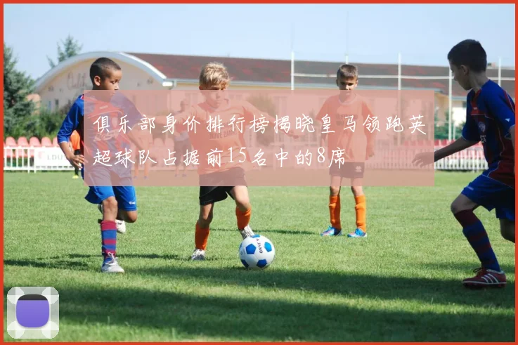 俱乐部身价排行榜揭晓皇马领跑英超球队占据前15名中的8席