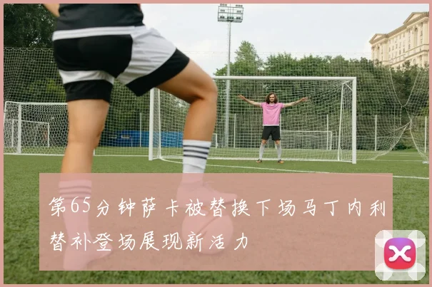 第65分钟萨卡被替换下场马丁内利替补登场展现新活力