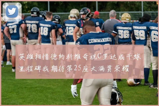 英雄相惜德约科维奇祝C罗达成千球里程碑我期待第25座大满贯荣耀