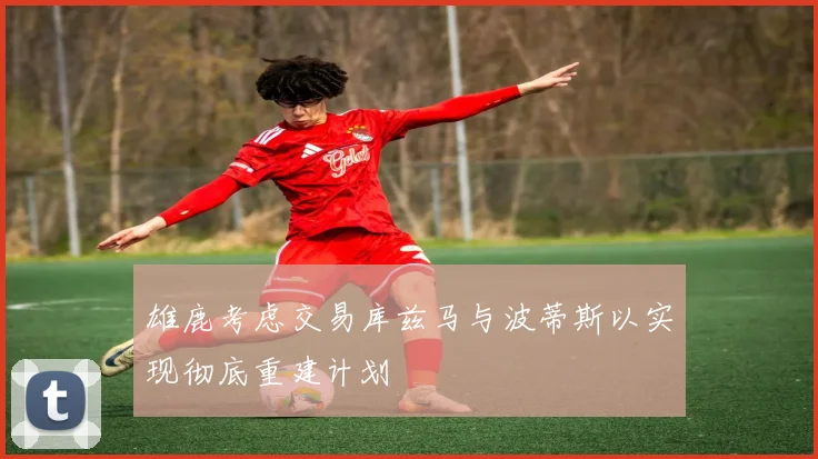 雄鹿考虑交易库兹马与波蒂斯以实现彻底重建计划