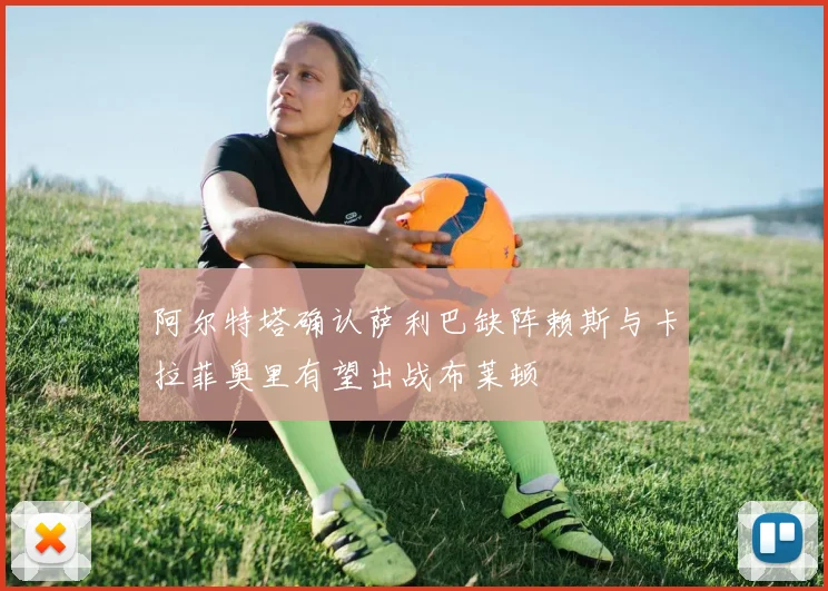 阿尔特塔确认萨利巴缺阵赖斯与卡拉菲奥里有望出战布莱顿