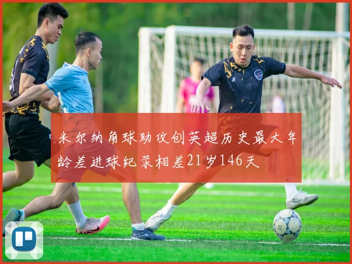 米尔纳角球助攻创英超历史最大年龄差进球纪录相差21岁146天
