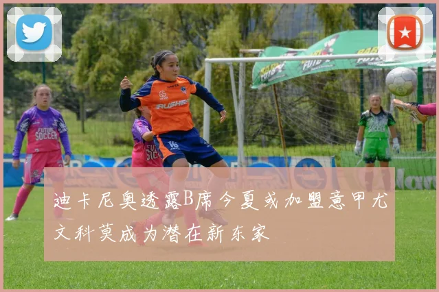 迪卡尼奥透露B席今夏或加盟意甲尤文科莫成为潜在新东家