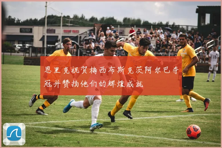 恩里克祝贺梅西布斯克茨阿尔巴夺冠并赞扬他们的辉煌成就