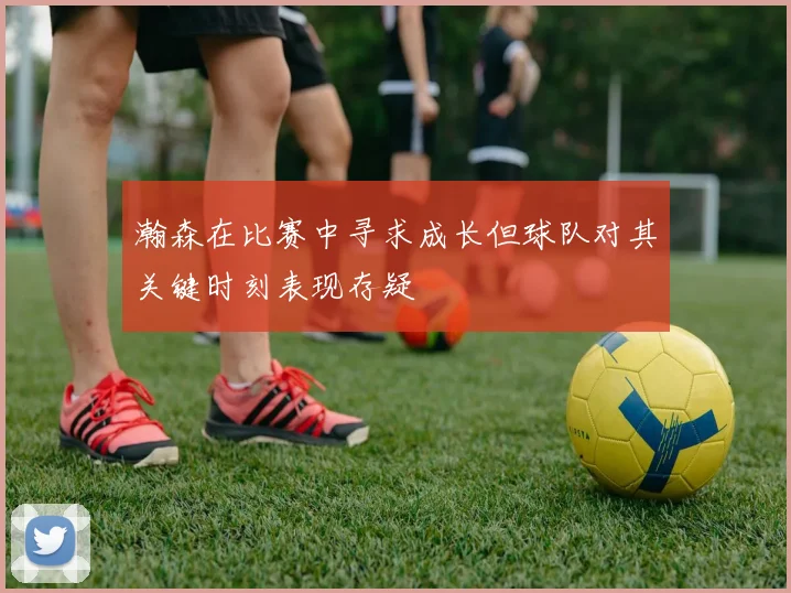 瀚森在比赛中寻求成长但球队对其关键时刻表现存疑